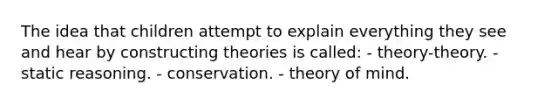 The idea that children attempt to explain everything they see and hear by constructing theories is called: - theory-theory. - static reasoning. - conservation. - theory of mind.