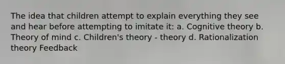 The idea that children attempt to explain everything they see and hear before attempting to imitate it: a. Cognitive theory b. Theory of mind c. Children's theory - theory d. Rationalization theory Feedback