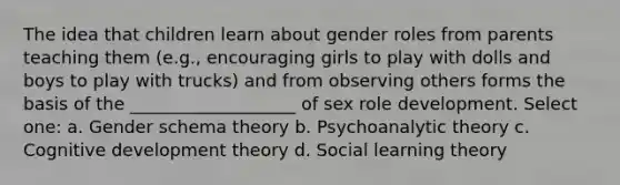 The idea that children learn about gender roles from parents teaching them (e.g., encouraging girls to play with dolls and boys to play with trucks) and from observing others forms the basis of the ___________________ of sex role development. Select one: a. Gender schema theory b. Psychoanalytic theory c. Cognitive development theory d. Social learning theory