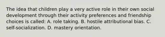 The idea that children play a very active role in their own social development through their activity preferences and friendship choices is called: A. role taking. B. hostile attributional bias. C. self-socialization. D. mastery orientation.