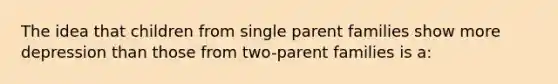 The idea that children from single parent families show more depression than those from two-parent families is a: