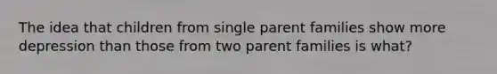 The idea that children from single parent families show more depression than those from two parent families is what?