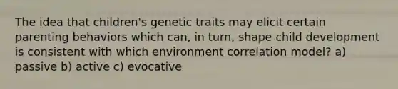 The idea that children's genetic traits may elicit certain parenting behaviors which can, in turn, shape child development is consistent with which environment correlation model? a) passive b) active c) evocative