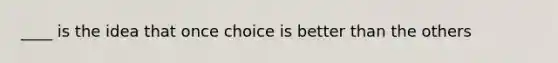 ____ is the idea that once choice is better than the others