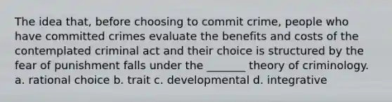 The idea that, before choosing to commit crime, people who have committed crimes evaluate the benefits and costs of the contemplated criminal act and their choice is structured by the fear of punishment falls under the _______ theory of criminology. a. rational choice b. trait c. developmental d. integrative