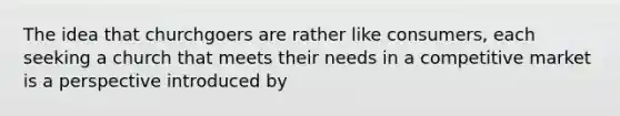The idea that churchgoers are rather like consumers, each seeking a church that meets their needs in a competitive market is a perspective introduced by