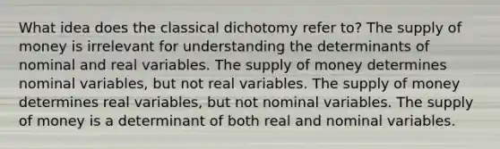 What idea does the classical dichotomy refer to? The supply of money is irrelevant for understanding the determinants of nominal and real variables. The supply of money determines nominal variables, but not real variables. The supply of money determines real variables, but not nominal variables. The supply of money is a determinant of both real and nominal variables.