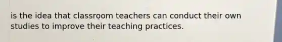 is the idea that classroom teachers can conduct their own studies to improve their teaching practices.