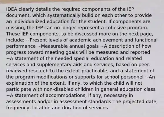 IDEA clearly details the required components of the IEP document, which systematically build on each other to provide an individualized education for the student. If components are missing, the IEP can no longer represent a cohesive program. These IEP components, to be discussed more on the next page, include: ~Present levels of academic achievement and functional performance ~Measurable annual goals ~A description of how progress toward meeting goals will be measured and reported ~A statement of the needed special education and related services and supplementary aids and services, based on peer-reviewed research to the extent practicable, and a statement of the program modifications or supports for school personnel ~An explanation of the extent, if any, to which the child will not participate with non-disabled children in general education class ~A statement of accommodations, if any, necessary in assessments and/or in assessment standards The projected date, frequency, location and duration of services