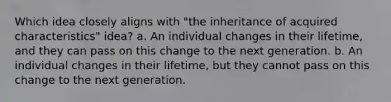 Which idea closely aligns with "the inheritance of acquired characteristics" idea? a. An individual changes in their lifetime, and they can pass on this change to the next generation. b. An individual changes in their lifetime, but they cannot pass on this change to the next generation.