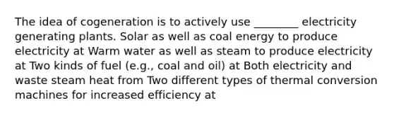 The idea of cogeneration is to actively use ________ electricity generating plants. Solar as well as coal energy to produce electricity at Warm water as well as steam to produce electricity at Two kinds of fuel (e.g., coal and oil) at Both electricity and waste steam heat from Two different types of thermal conversion machines for increased efficiency at