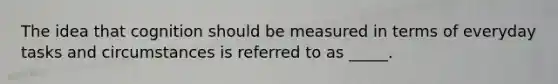 The idea that cognition should be measured in terms of everyday tasks and circumstances is referred to as _____.