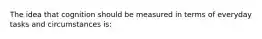 The idea that cognition should be measured in terms of everyday tasks and circumstances is: