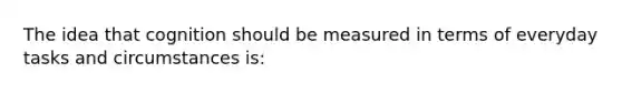 The idea that cognition should be measured in terms of everyday tasks and circumstances is: