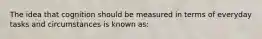 The idea that cognition should be measured in terms of everyday tasks and circumstances is known as: