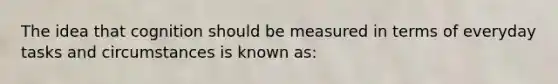 The idea that cognition should be measured in terms of everyday tasks and circumstances is known as: