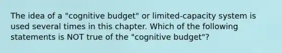 The idea of a "cognitive budget" or limited-capacity system is used several times in this chapter. Which of the following statements is NOT true of the "cognitive budget"?