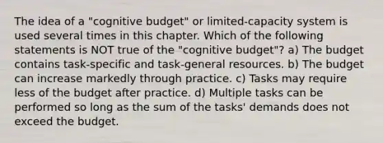 The idea of a "cognitive budget" or limited-capacity system is used several times in this chapter. Which of the following statements is NOT true of the "cognitive budget"? a) The budget contains task-specific and task-general resources. b) The budget can increase markedly through practice. c) Tasks may require less of the budget after practice. d) Multiple tasks can be performed so long as the sum of the tasks' demands does not exceed the budget.