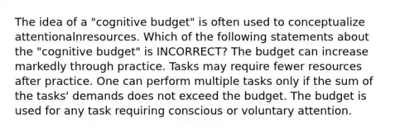 The idea of a "cognitive budget" is often used to conceptualize attentionalnresources. Which of the following statements about the "cognitive budget" is INCORRECT? The budget can increase markedly through practice. Tasks may require fewer resources after practice. One can perform multiple tasks only if the sum of the tasks' demands does not exceed the budget. The budget is used for any task requiring conscious or voluntary attention.