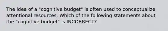 The idea of a "cognitive budget" is often used to conceptualize attentional resources. Which of the following statements about the "cognitive budget" is INCORRECT?