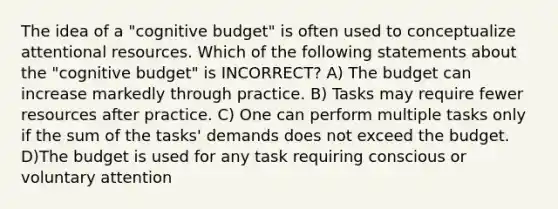 The idea of a "cognitive budget" is often used to conceptualize attentional resources. Which of the following statements about the "cognitive budget" is INCORRECT? A) The budget can increase markedly through practice. B) Tasks may require fewer resources after practice. C) One can perform multiple tasks only if the sum of the tasks' demands does not exceed the budget. D)The budget is used for any task requiring conscious or voluntary attention