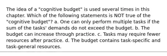 The idea of a "cognitive budget" is used several times in this chapter. Which of the following statements is NOT true of the "cognitive budget"? a. One can only perform multiple tasks if the sum of the tasks' demands do not exceed the budget. b. The budget can increase through practice. c. Tasks may require fewer resources after practice. d. The budget contains task-specific and task-general resources.