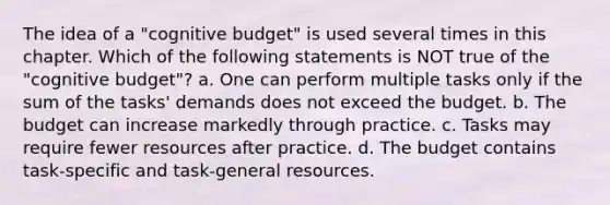 The idea of a "cognitive budget" is used several times in this chapter. Which of the following statements is NOT true of the "cognitive budget"? a. One can perform multiple tasks only if the sum of the tasks' demands does not exceed the budget. b. The budget can increase markedly through practice. c. Tasks may require fewer resources after practice. d. The budget contains task-specific and task-general resources.