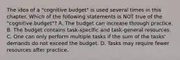 The idea of a "cognitive budget" is used several times in this chapter. Which of the following statements is NOT true of the "cognitive budget"? A. The budget can increase through practice. B. The budget contains task-specific and task-general resources. C. One can only perform multiple tasks if the sum of the tasks' demands do not exceed the budget. D. Tasks may require fewer resources after practice.