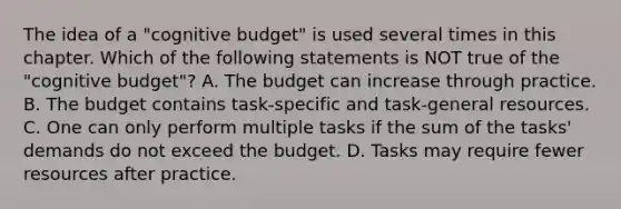 The idea of a "cognitive budget" is used several times in this chapter. Which of the following statements is NOT true of the "cognitive budget"? A. The budget can increase through practice. B. The budget contains task-specific and task-general resources. C. One can only perform multiple tasks if the sum of the tasks' demands do not exceed the budget. D. Tasks may require fewer resources after practice.