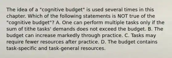 The idea of a "cognitive budget" is used several times in this chapter. Which of the following statements is NOT true of the "cognitive budget"? A. One can perform multiple tasks only if the sum of tithe tasks' demands does not exceed the budget. B. The budget can increase markedly through practice. C. Tasks may require fewer resources after practice. D. The budget contains task-specific and task-general resources.