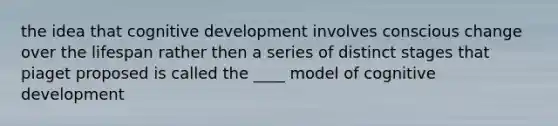 the idea that cognitive development involves conscious change over the lifespan rather then a series of distinct stages that piaget proposed is called the ____ model of cognitive development