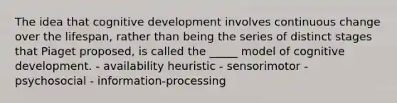 The idea that cognitive development involves continuous change over the lifespan, rather than being the series of distinct stages that Piaget proposed, is called the _____ model of cognitive development. - availability heuristic - sensorimotor - psychosocial - information-processing