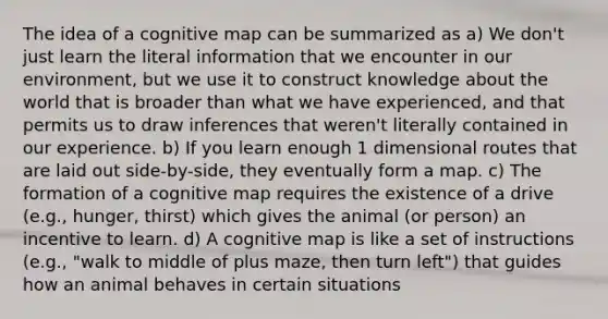 The idea of a cognitive map can be summarized as a) We don't just learn the literal information that we encounter in our environment, but we use it to construct knowledge about the world that is broader than what we have experienced, and that permits us to draw inferences that weren't literally contained in our experience. b) If you learn enough 1 dimensional routes that are laid out side-by-side, they eventually form a map. c) The formation of a cognitive map requires the existence of a drive (e.g., hunger, thirst) which gives the animal (or person) an incentive to learn. d) A cognitive map is like a set of instructions (e.g., "walk to middle of plus maze, then turn left") that guides how an animal behaves in certain situations