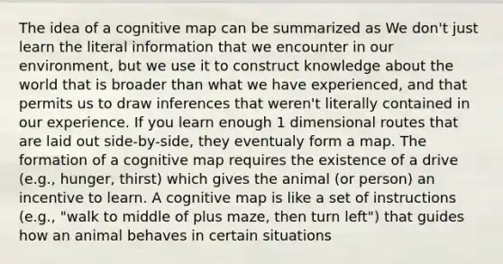 The idea of a cognitive map can be summarized as We don't just learn the literal information that we encounter in our environment, but we use it to construct knowledge about the world that is broader than what we have experienced, and that permits us to draw inferences that weren't literally contained in our experience. If you learn enough 1 dimensional routes that are laid out side-by-side, they eventualy form a map. The formation of a cognitive map requires the existence of a drive (e.g., hunger, thirst) which gives the animal (or person) an incentive to learn. A cognitive map is like a set of instructions (e.g., "walk to middle of plus maze, then turn left") that guides how an animal behaves in certain situations