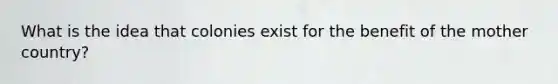 What is the idea that colonies exist for the benefit of the mother country?