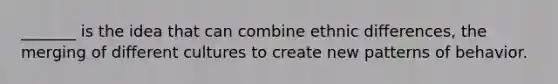 _______ is the idea that can combine ethnic differences, the merging of different cultures to create new patterns of behavior.