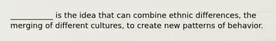 ___________ is the idea that can combine ethnic differences, the merging of different cultures, to create new patterns of behavior.