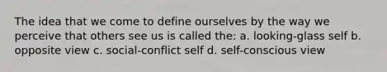 The idea that we come to define ourselves by the way we perceive that others see us is called the: a. looking-glass self b. opposite view c. social-conflict self d. self-conscious view