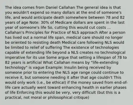 The idea comes from Daniel Callahan The general idea is that you wouldn't expend so many dollars at the end of someone's life, and would anticipate death somewhere between 78 and 82 years of age Note: 30% of Medicare dollars are spent in the last year of someone's life So, cutting this would cut costs ... Callahan's Principles for Practice of NLS approach After a person has lived out a normal life span, medical care should no longer be oriented to resisting death Medical care following NLS would be limited to relief of suffering The existence of technologies capable of extending life beyond a NLS creates no technological imperative for its use Some argue that setting a lifespan of 78 to 82 years is artificial What Callahan means by "life-extending technology" is vague Example: Insulin being received by someone prior to entering the NLS age range could continue to receive it, but someone needing it after that age couldn't This would only work (i.e., be ethical) if the money saved from end-of-life care actually went toward enhancing health in earlier phases of life Enforcing this would be very, very difficult (but this is a practical, not moral or philosophical critique)