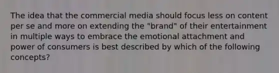 The idea that the commercial media should focus less on content per se and more on extending the "brand" of their entertainment in multiple ways to embrace the emotional attachment and power of consumers is best described by which of the following concepts?