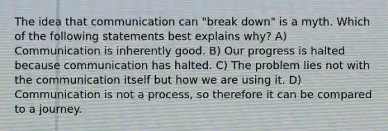 The idea that communication can "break down" is a myth. Which of the following statements best explains why? A) Communication is inherently good. B) Our progress is halted because communication has halted. C) The problem lies not with the communication itself but how we are using it. D) Communication is not a process, so therefore it can be compared to a journey.