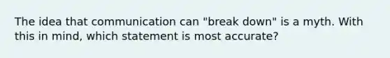 The idea that communication can "break down" is a myth. With this in mind, which statement is most accurate?