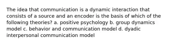 The idea that communication is a dynamic interaction that consists of a source and an encoder is the basis of which of the following theories? a. positive psychology b. group dynamics model c. behavior and communication model d. dyadic interpersonal communication model