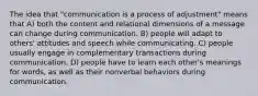 The idea that "communication is a process of adjustment" means that A) both the content and relational dimensions of a message can change during communication. B) people will adapt to others' attitudes and speech while communicating. C) people usually engage in complementary transactions during communication. D) people have to learn each other's meanings for words, as well as their nonverbal behaviors during communication.