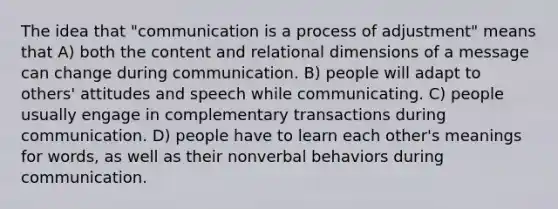 The idea that "communication is a process of adjustment" means that A) both the content and relational dimensions of a message can change during communication. B) people will adapt to others' attitudes and speech while communicating. C) people usually engage in complementary transactions during communication. D) people have to learn each other's meanings for words, as well as their nonverbal behaviors during communication.