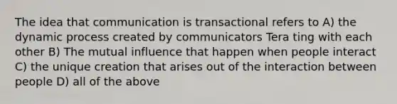 The idea that communication is transactional refers to A) the dynamic process created by communicators Tera ting with each other B) The mutual influence that happen when people interact C) the unique creation that arises out of the interaction between people D) all of the above