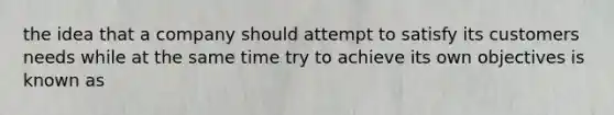 the idea that a company should attempt to satisfy its customers needs while at the same time try to achieve its own objectives is known as