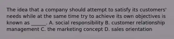 The idea that a company should attempt to satisfy its customers' needs while at the same time try to achieve its own objectives is known as ______. A. social responsibility B. customer relationship management C. the marketing concept D. sales orientation