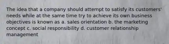 The idea that a company should attempt to satisfy its customers' needs while at the same time try to achieve its own business objectives is known as a. sales orientation b. the marketing concept c. social responsibility d. customer relationship management