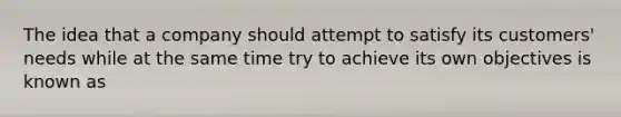 The idea that a company should attempt to satisfy its customers' needs while at the same time try to achieve its own objectives is known as
